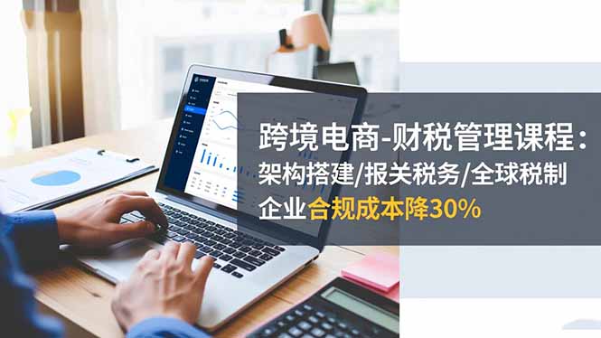 跨境电商-财税管理课程：架构搭建/报关税务/全球税制，企业合规成本降30%-御文网