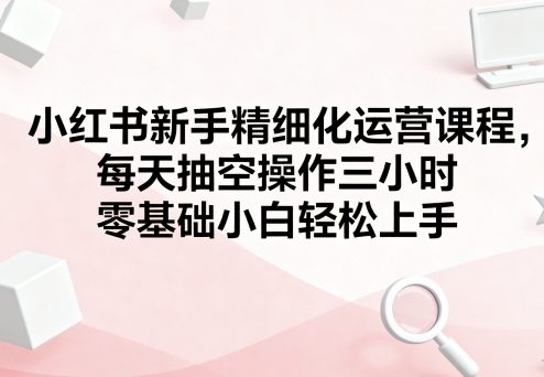 小红书新手精细化运营课程，每天抽空操作三小时，零基础小白轻松上手-御文网