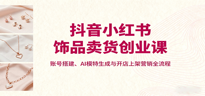 抖音小红书饰品卖货创业课，账号搭建、AI模特生成与开店上架营销全流程-御文网