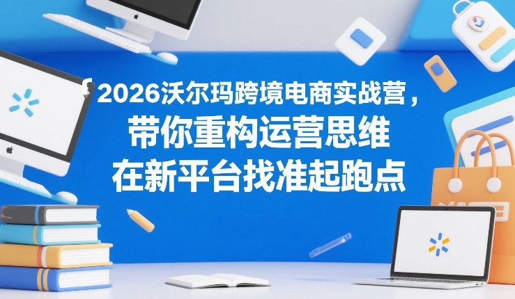 2026沃尔玛跨境电商实战营，带你重构运营思维，在新平台找准起跑点-御文网