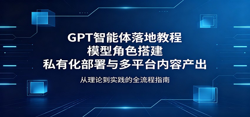 GPT智能体落地教程：模型角色搭建，私有化部署与多平台内容产出-大伟资源网