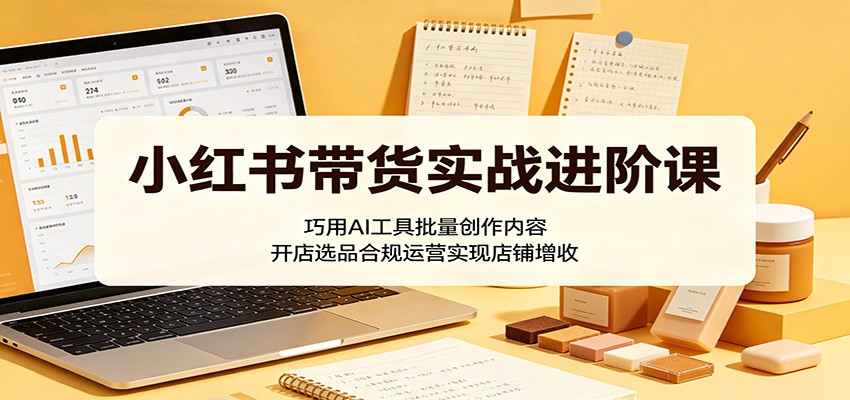 小红书带货实战进阶课:巧用AI工具批量创作内容,开店选品合规运营实现店铺增收-御文网