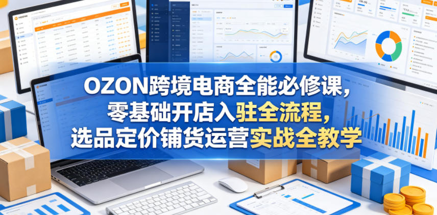 OZON跨境电商全能必修课,零基础开店入驻全流程,选品定价铺货运营实战全教学(更新0605)-御文网