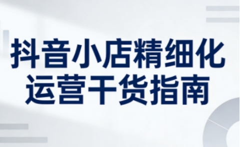 抖音小店精细化运营干货指南新版，助力商家系统提升店铺运营能力(更新26年6月)-御文网