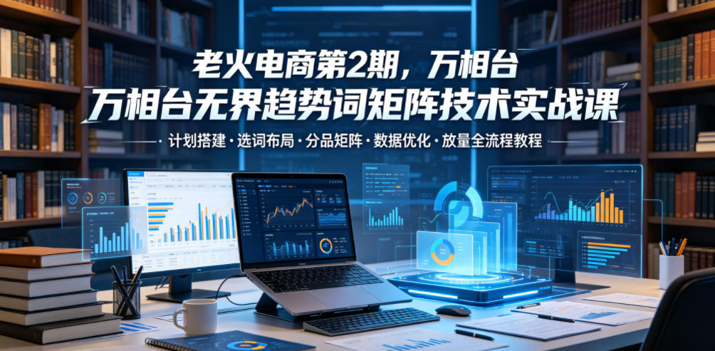 老火电商第2期,万相台无界趋势词矩阵技术实战课,计划搭建・选词布局・分品矩阵・数据优化・放量全流程教程-御文网